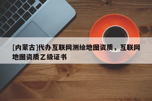 [內(nèi)蒙古]代辦互聯(lián)網(wǎng)測(cè)繪地圖資質(zhì)，互聯(lián)網(wǎng)地圖資質(zhì)乙級(jí)證書