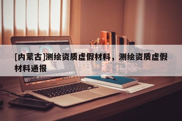 [內(nèi)蒙古]測(cè)繪資質(zhì)虛假材料，測(cè)繪資質(zhì)虛假材料通報(bào)