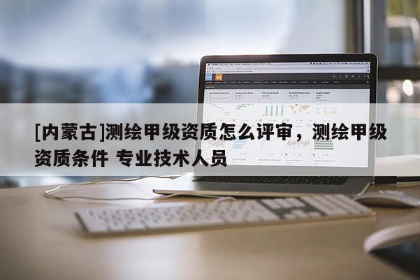 [內蒙古]測繪甲級資質怎么評審，測繪甲級資質條件 專業(yè)技術人員