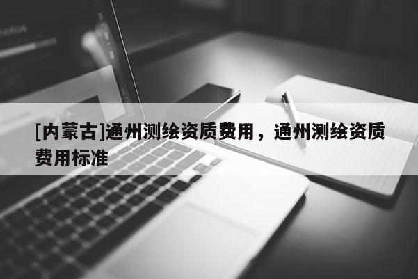 [內蒙古]通州測繪資質費用，通州測繪資質費用標準