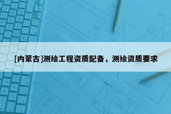[內蒙古]測繪工程資質配備，測繪資質要求