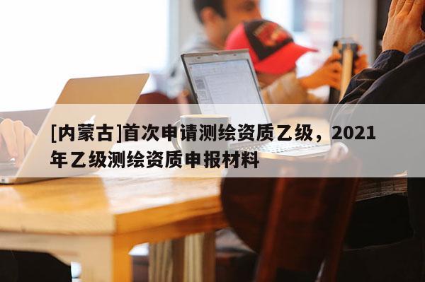 [內蒙古]首次申請測繪資質乙級，2021年乙級測繪資質申報材料