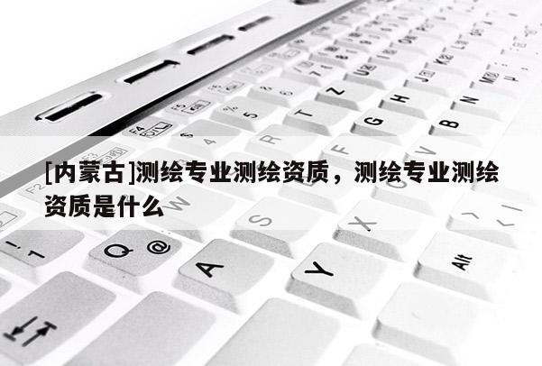 [內蒙古]測繪專業測繪資質，測繪專業測繪資質是什么