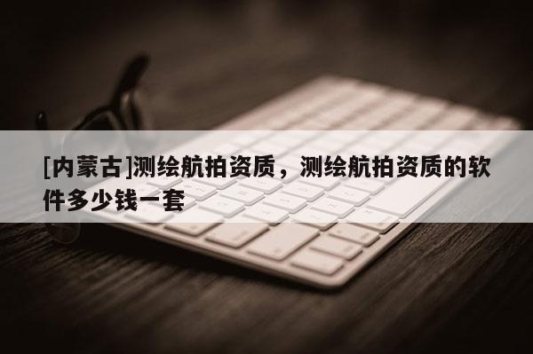[內蒙古]測繪航拍資質，測繪航拍資質的軟件多少錢一套