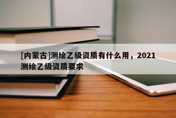 [內蒙古]測繪乙級資質有什么用，2021測繪乙級資質要求