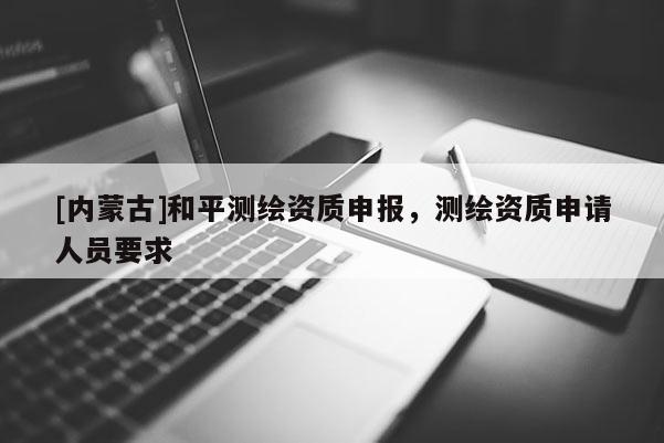 [內蒙古]和平測繪資質申報，測繪資質申請人員要求