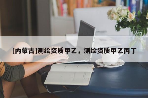 [內蒙古]測繪資質甲乙，測繪資質甲乙丙丁