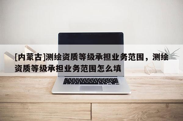 [內蒙古]測繪資質等級承擔業務范圍，測繪資質等級承擔業務范圍怎么填