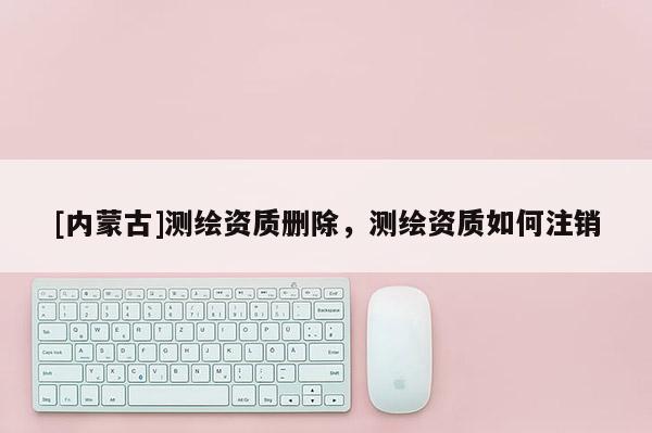 [內蒙古]測繪資質刪除，測繪資質如何注銷