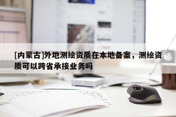 [內蒙古]外地測繪資質在本地備案，測繪資質可以跨省承接業務嗎