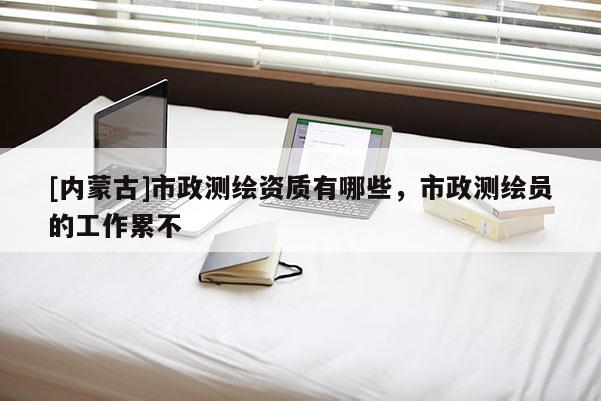 [內蒙古]市政測繪資質有哪些，市政測繪員的工作累不