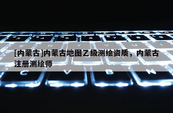 [內蒙古]內蒙古地圖乙級測繪資質，內蒙古注冊測繪師