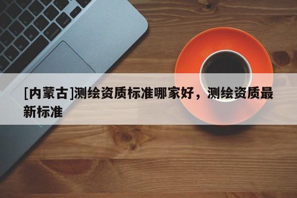 [內蒙古]測繪資質標準哪家好，測繪資質最新標準