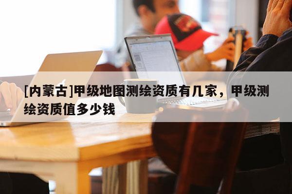 [內(nèi)蒙古]甲級地圖測繪資質(zhì)有幾家，甲級測繪資質(zhì)值多少錢