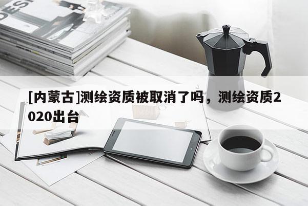 [內蒙古]測繪資質被取消了嗎，測繪資質2020出臺