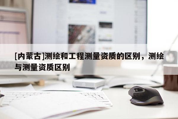 [內蒙古]測繪和工程測量資質的區別，測繪與測量資質區別