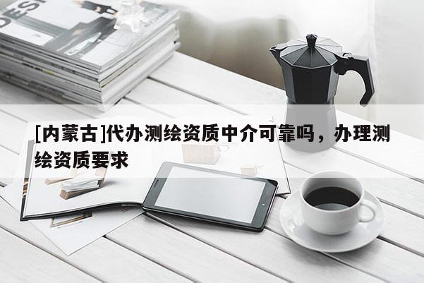 [內蒙古]代辦測繪資質中介可靠嗎，辦理測繪資質要求