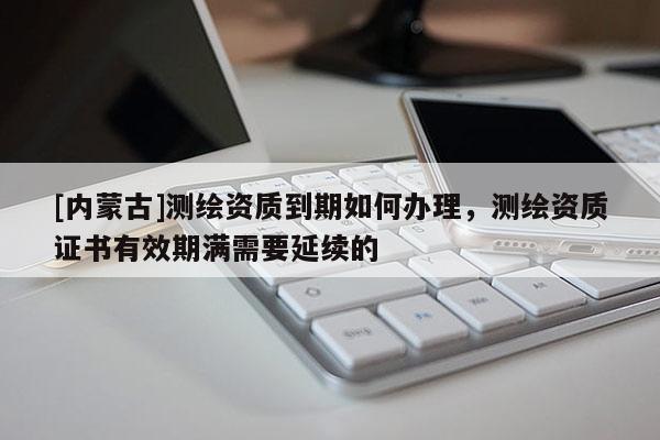[內蒙古]測繪資質到期如何辦理，測繪資質證書有效期滿需要延續的