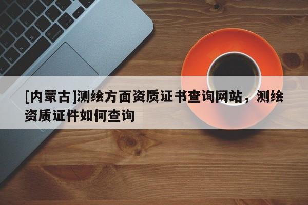 [內蒙古]測繪方面資質證書查詢網站，測繪資質證件如何查詢
