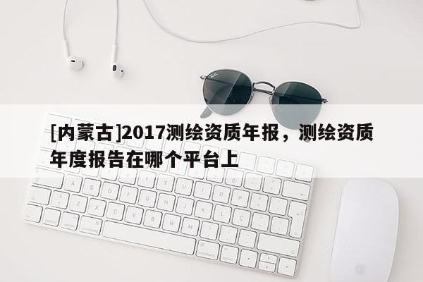 [內蒙古]2017測繪資質年報，測繪資質年度報告在哪個平臺上