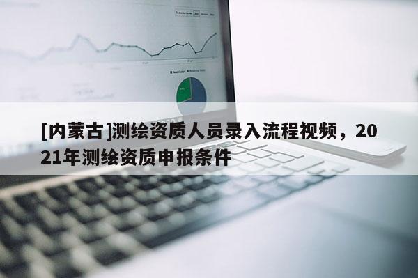 [內蒙古]測繪資質人員錄入流程視頻，2021年測繪資質申報條件