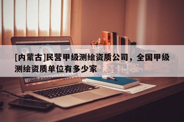 [內蒙古]民營甲級測繪資質公司，全國甲級測繪資質單位有多少家