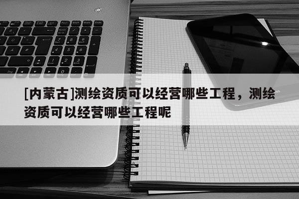 [內蒙古]測繪資質可以經營哪些工程，測繪資質可以經營哪些工程呢