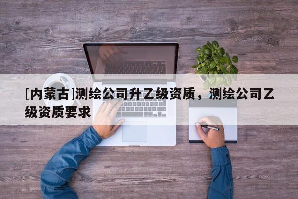[內(nèi)蒙古]測(cè)繪公司升乙級(jí)資質(zhì)，測(cè)繪公司乙級(jí)資質(zhì)要求