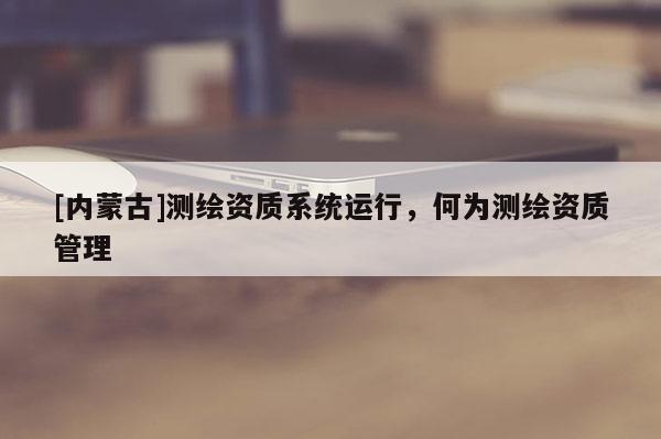 [內蒙古]測繪資質系統運行，何為測繪資質管理