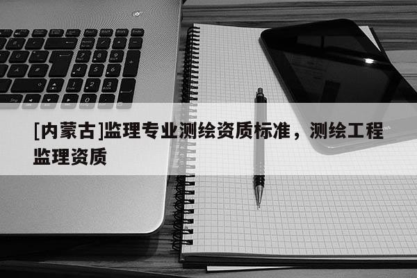 [內蒙古]監理專業測繪資質標準，測繪工程監理資質