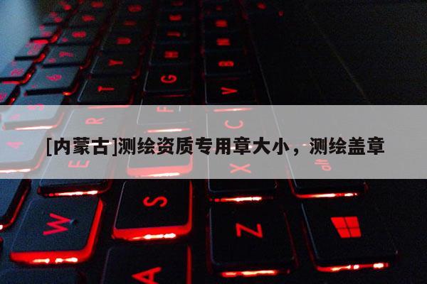 [內蒙古]測繪資質專用章大小，測繪蓋章