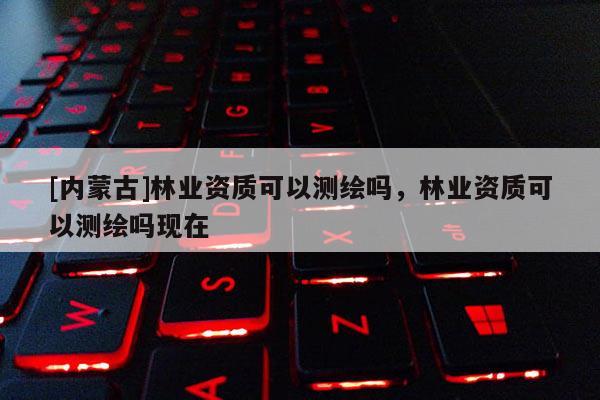[內(nèi)蒙古]林業(yè)資質(zhì)可以測繪嗎，林業(yè)資質(zhì)可以測繪嗎現(xiàn)在