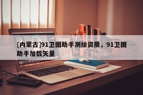 [內(nèi)蒙古]91衛(wèi)圖助手測(cè)繪資質(zhì)，91衛(wèi)圖助手加載矢量