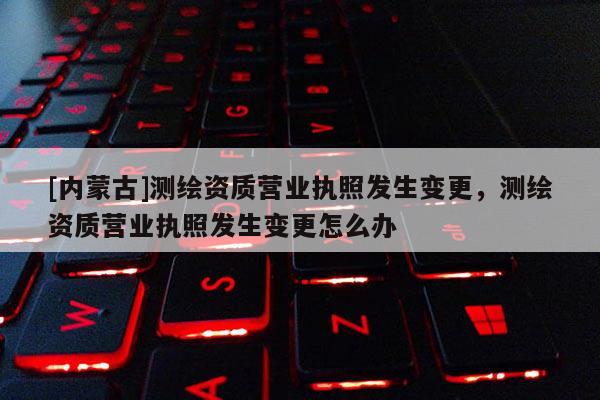 [內(nèi)蒙古]測(cè)繪資質(zhì)營(yíng)業(yè)執(zhí)照發(fā)生變更，測(cè)繪資質(zhì)營(yíng)業(yè)執(zhí)照發(fā)生變更怎么辦