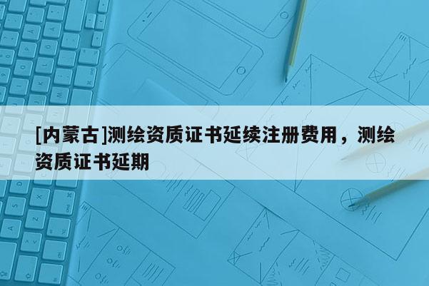 [內(nèi)蒙古]測(cè)繪資質(zhì)證書延續(xù)注冊(cè)費(fèi)用，測(cè)繪資質(zhì)證書延期