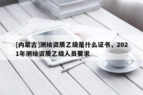 [內(nèi)蒙古]測繪資質(zhì)乙級(jí)是什么證書，2021年測繪資質(zhì)乙級(jí)人員要求