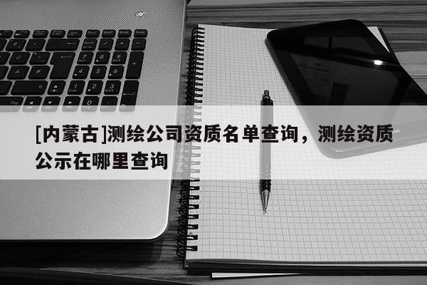 [內(nèi)蒙古]測繪公司資質(zhì)名單查詢，測繪資質(zhì)公示在哪里查詢