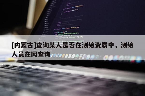 [內(nèi)蒙古]查詢某人是否在測繪資質(zhì)中，測繪人員在網(wǎng)查詢