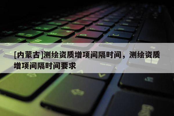 [內(nèi)蒙古]測(cè)繪資質(zhì)增項(xiàng)間隔時(shí)間，測(cè)繪資質(zhì)增項(xiàng)間隔時(shí)間要求