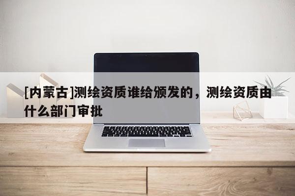 [內蒙古]測繪資質誰給頒發的，測繪資質由什么部門審批