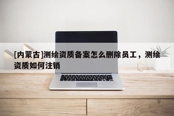 [內蒙古]測繪資質備案怎么刪除員工，測繪資質如何注銷