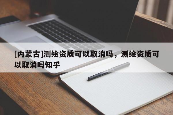 [內蒙古]測繪資質可以取消嗎，測繪資質可以取消嗎知乎