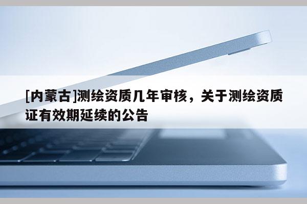 [內(nèi)蒙古]測繪資質(zhì)幾年審核，關(guān)于測繪資質(zhì)證有效期延續(xù)的公告