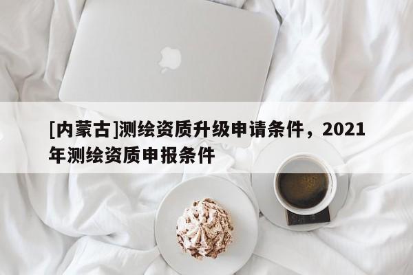 [內蒙古]測繪資質升級申請條件，2021年測繪資質申報條件