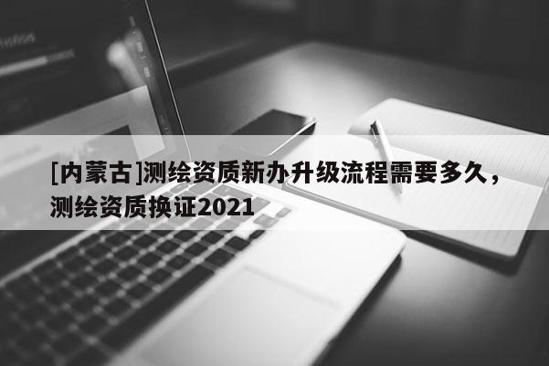 [內(nèi)蒙古]測繪資質(zhì)新辦升級流程需要多久，測繪資質(zhì)換證2021