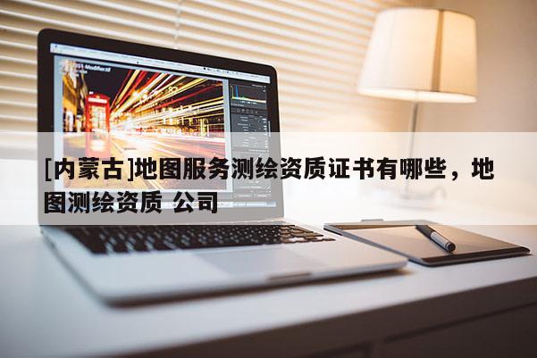 [內蒙古]地圖服務測繪資質證書有哪些，地圖測繪資質 公司