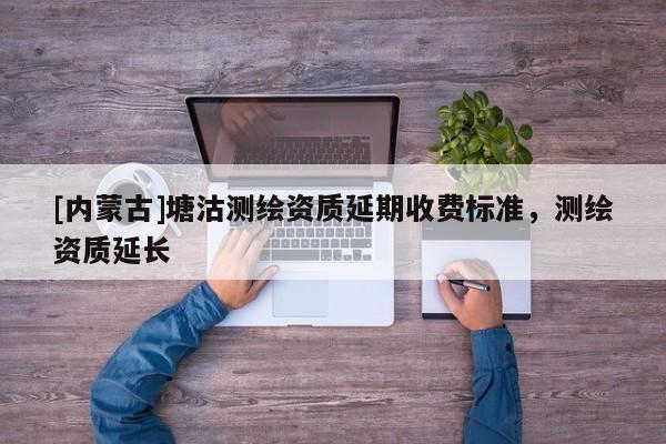 [內蒙古]塘沽測繪資質延期收費標準，測繪資質延長