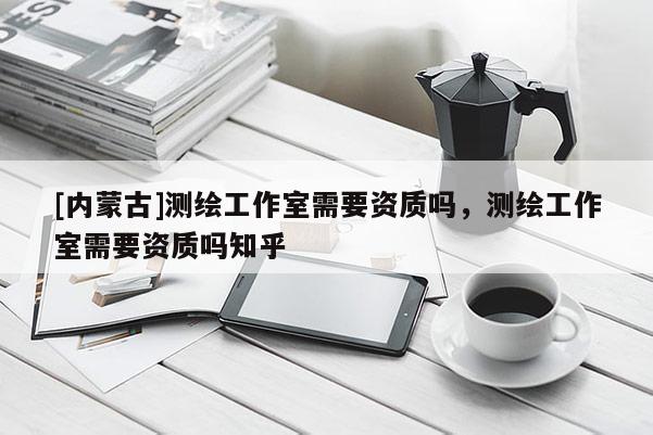 [內(nèi)蒙古]測繪工作室需要資質(zhì)嗎，測繪工作室需要資質(zhì)嗎知乎