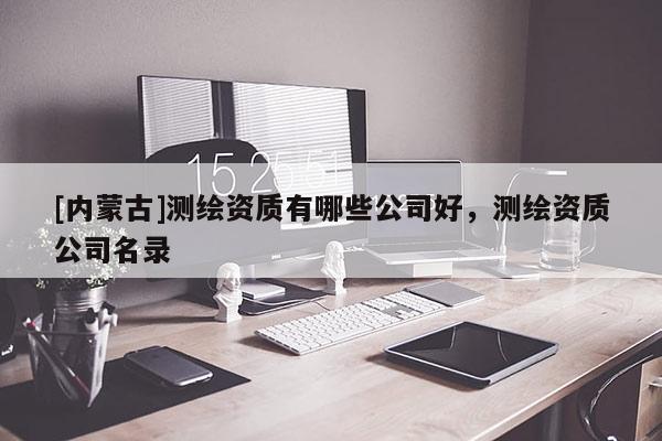 [內蒙古]測繪資質有哪些公司好，測繪資質公司名錄