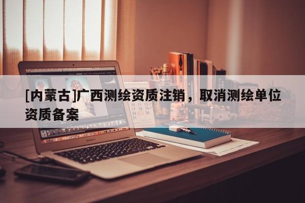 [內蒙古]廣西測繪資質注銷，取消測繪單位資質備案
